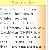 Secretariat
Department of Pediatric Surgery, Institute of Clinical Medicine, University of Tsukuba
1-1-1Tennoudai, Tsukuba-shi, Ibaraki-ken 305-8575 Japan
TEL : +81-29-853-3091/3094
FAX : +81-29-853-3149
E-mail : jsps45@md.tsukuba.ac.jp
